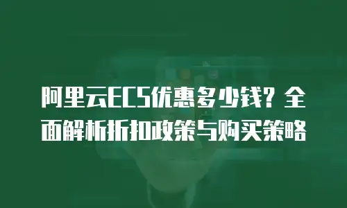 阿里云ECS优惠多少钱？全面解析折扣政策与购买策略