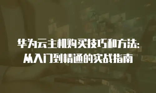 华为云主机购买技巧和方法：从入门到精通的实战指南