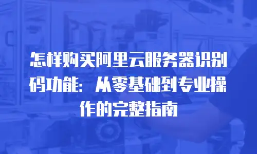 怎样购买阿里云服务器识别码功能：从零基础到专业操作的完整指南