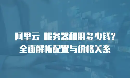 阿里云 服务器租用多少钱？全面解析配置与价格关系