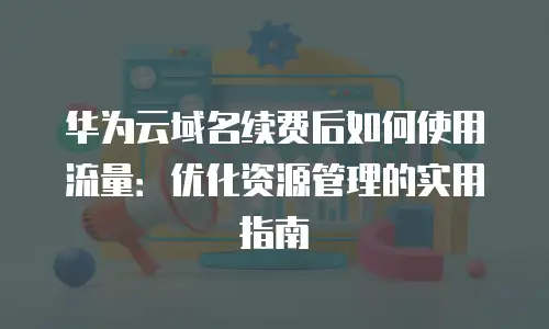 华为云域名续费后如何使用流量：优化资源管理的实用指南