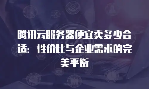 腾讯云服务器便宜卖多少合适：性价比与企业需求的完美平衡