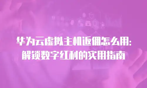 华为云虚拟主机返佣怎么用：解锁数字红利的实用指南