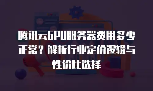 腾讯云GPU服务器费用多少正常？解析行业定价逻辑与性价比选择