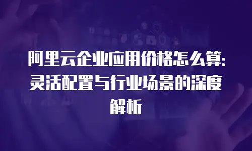 阿里云企业应用价格怎么算：灵活配置与行业场景的深度解析