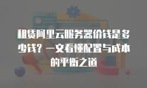 租赁阿里云服务器价钱是多少钱？一文看懂配置与成本的平衡之道