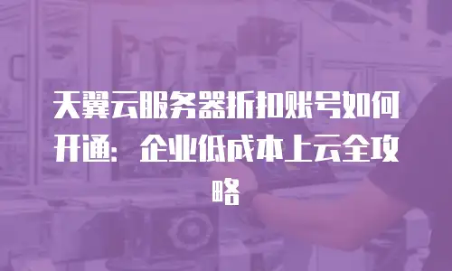 天翼云服务器折扣账号如何开通：企业低成本上云全攻略