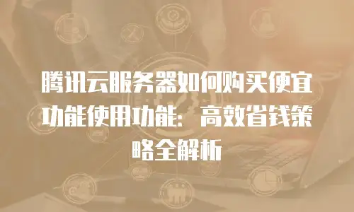 腾讯云服务器如何购买便宜功能使用功能：高效省钱策略全解析