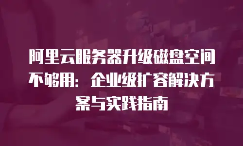 阿里云服务器升级磁盘空间不够用：企业级扩容解决方案与实践指南