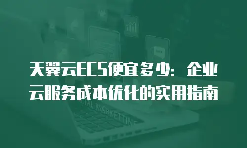 天翼云ECS便宜多少：企业云服务成本优化的实用指南