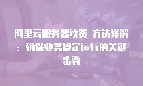 阿里云服务器续费 方法详解：确保业务稳定运行的关键步骤