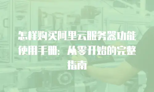 怎样购买阿里云服务器功能使用手册：从零开始的完整指南