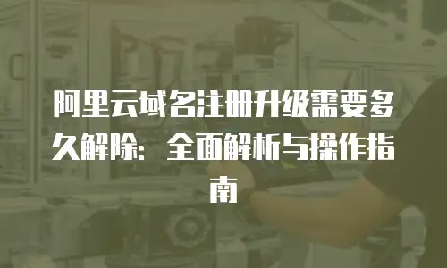 阿里云域名注册升级需要多久解除：全面解析与操作指南