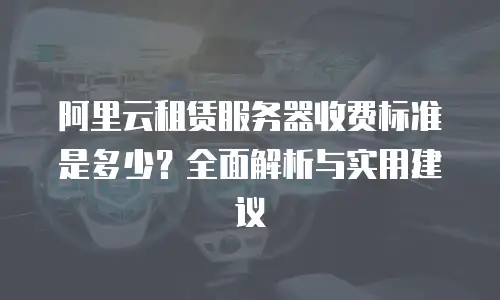 阿里云租赁服务器收费标准是多少？全面解析与实用建议
