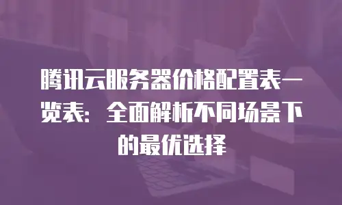 腾讯云服务器价格配置表一览表：全面解析不同场景下的最优选择