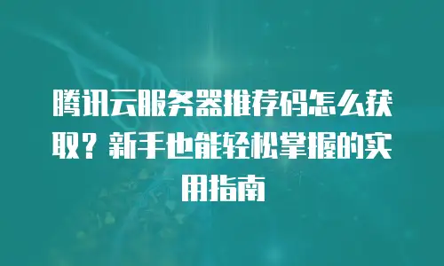 腾讯云服务器推荐码怎么获取？新手也能轻松掌握的实用指南