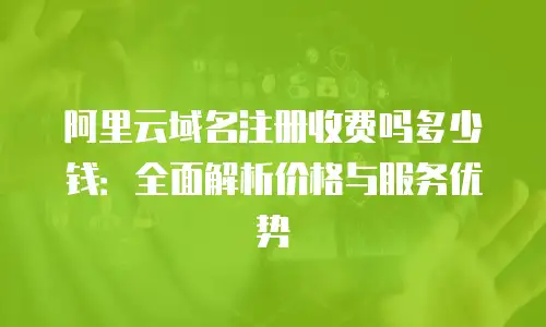 阿里云域名注册收费吗多少钱：全面解析价格与服务优势