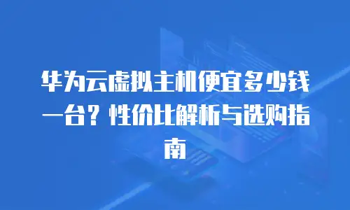 华为云虚拟主机便宜多少钱一台？性价比解析与选购指南