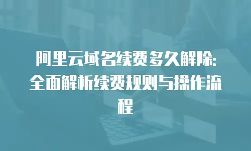 阿里云域名续费多久解除：全面解析续费规则与操作流程