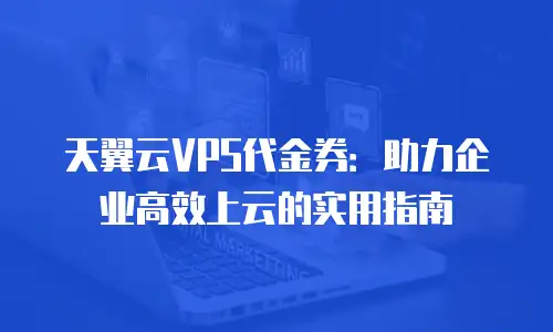 天翼云VPS代金券：助力企业高效上云的实用指南