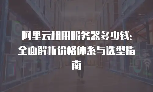 阿里云租用服务器多少钱：全面解析价格体系与选型指南