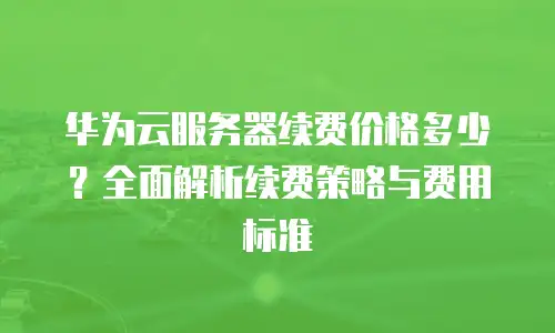 华为云服务器续费价格多少？全面解析续费策略与费用标准