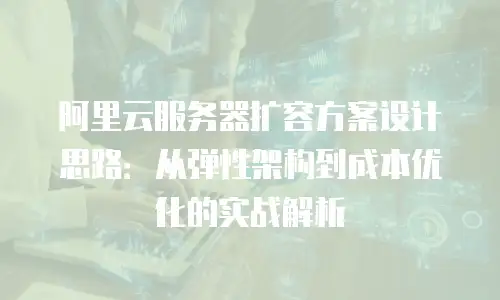 阿里云服务器扩容方案设计思路：从弹性架构到成本优化的实战解析