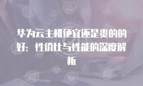 华为云主机便宜还是贵的的好：性价比与性能的深度解析