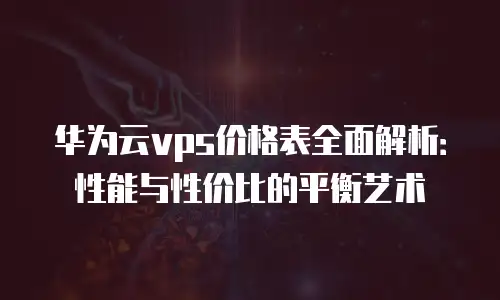 华为云vps价格表全面解析：性能与性价比的平衡艺术