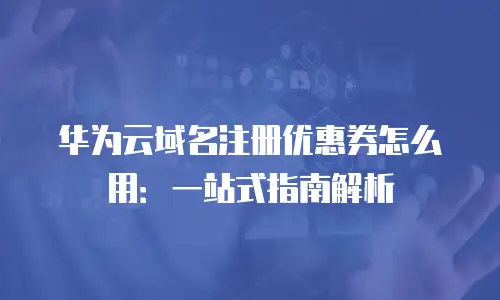 华为云域名注册优惠券怎么用：一站式指南解析