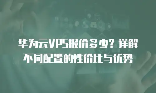 华为云VPS报价多少？详解不同配置的性价比与优势