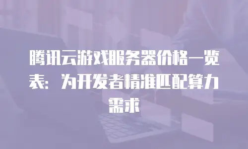 腾讯云游戏服务器价格一览表：为开发者精准匹配算力需求