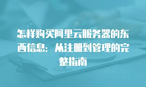 怎样购买阿里云服务器的东西信息：从注册到管理的完整指南