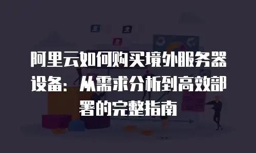 阿里云如何购买境外服务器设备：从需求分析到高效部署的完整指南