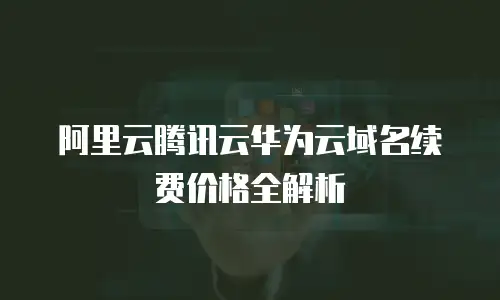 阿里云腾讯云华为云域名续费价格全解析