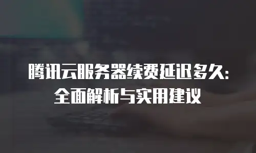 腾讯云服务器续费延迟多久：全面解析与实用建议