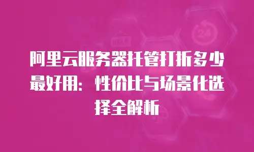 阿里云服务器托管打折多少最好用：性价比与场景化选择全解析