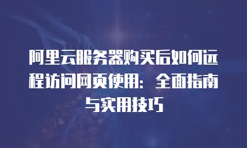 阿里云服务器购买后如何远程访问网页使用：全面指南与实用技巧