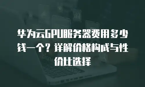 华为云GPU服务器费用多少钱一个？详解价格构成与性价比选择