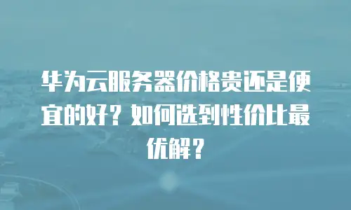 华为云服务器价格贵还是便宜的好？如何选到性价比最优解？