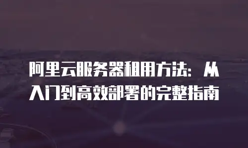 阿里云服务器租用方法：从入门到高效部署的完整指南