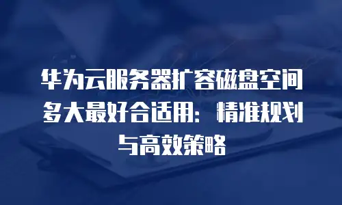 华为云服务器扩容磁盘空间多大最好合适用：精准规划与高效策略