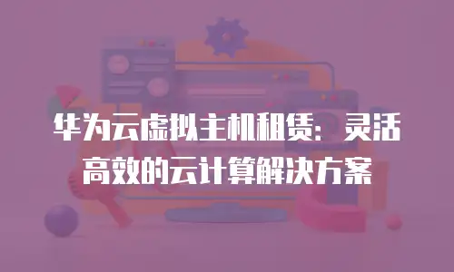 华为云虚拟主机租赁：灵活高效的云计算解决方案