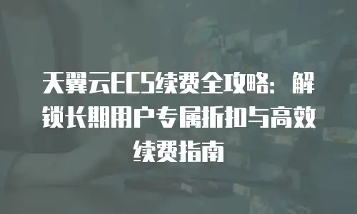 天翼云ECS续费全攻略：解锁长期用户专属折扣与高效续费指南