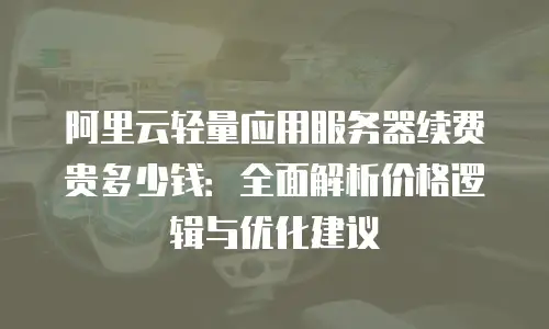 阿里云轻量应用服务器续费贵多少钱：全面解析价格逻辑与优化建议
