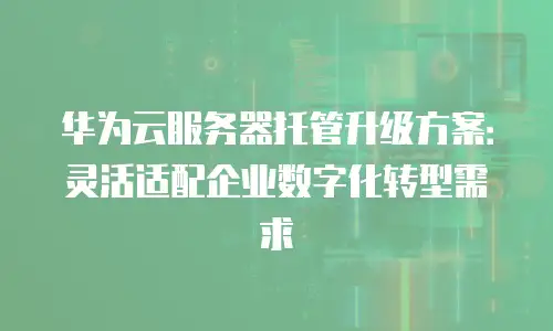 华为云服务器托管升级方案：灵活适配企业数字化转型需求