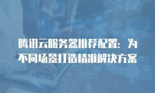 腾讯云服务器推荐配置：为不同场景打造精准解决方案