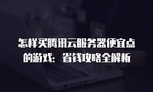怎样买腾讯云服务器便宜点的游戏：省钱攻略全解析