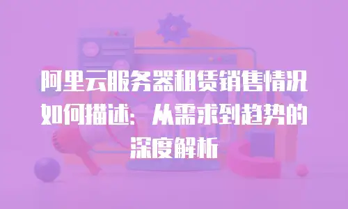 阿里云服务器租赁销售情况如何描述：从需求到趋势的深度解析