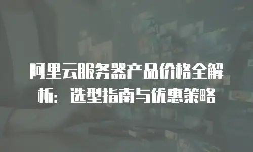 阿里云服务器产品价格全解析：选型指南与优惠策略